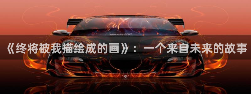 韩漫h羞羞漫画：《终将被我描绘成的画》：一个来自未来的故事